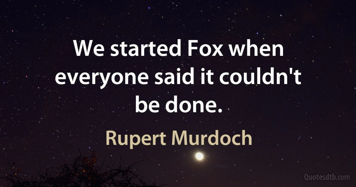 We started Fox when everyone said it couldn't be done. (Rupert Murdoch)