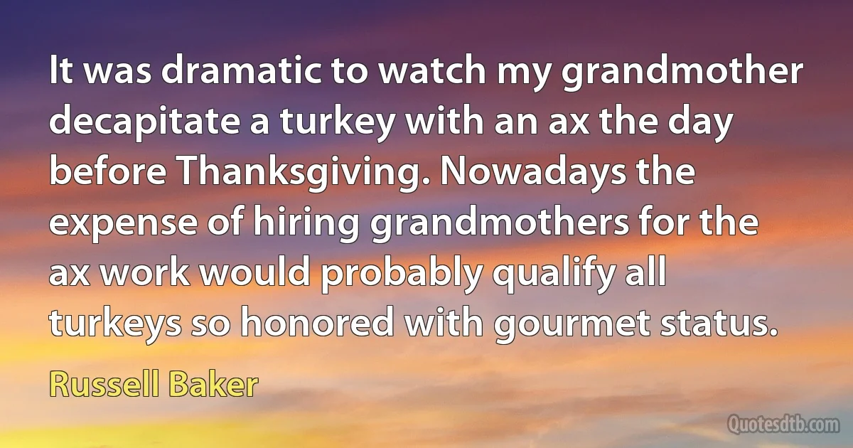 It was dramatic to watch my grandmother decapitate a turkey with an ax the day before Thanksgiving. Nowadays the expense of hiring grandmothers for the ax work would probably qualify all turkeys so honored with gourmet status. (Russell Baker)