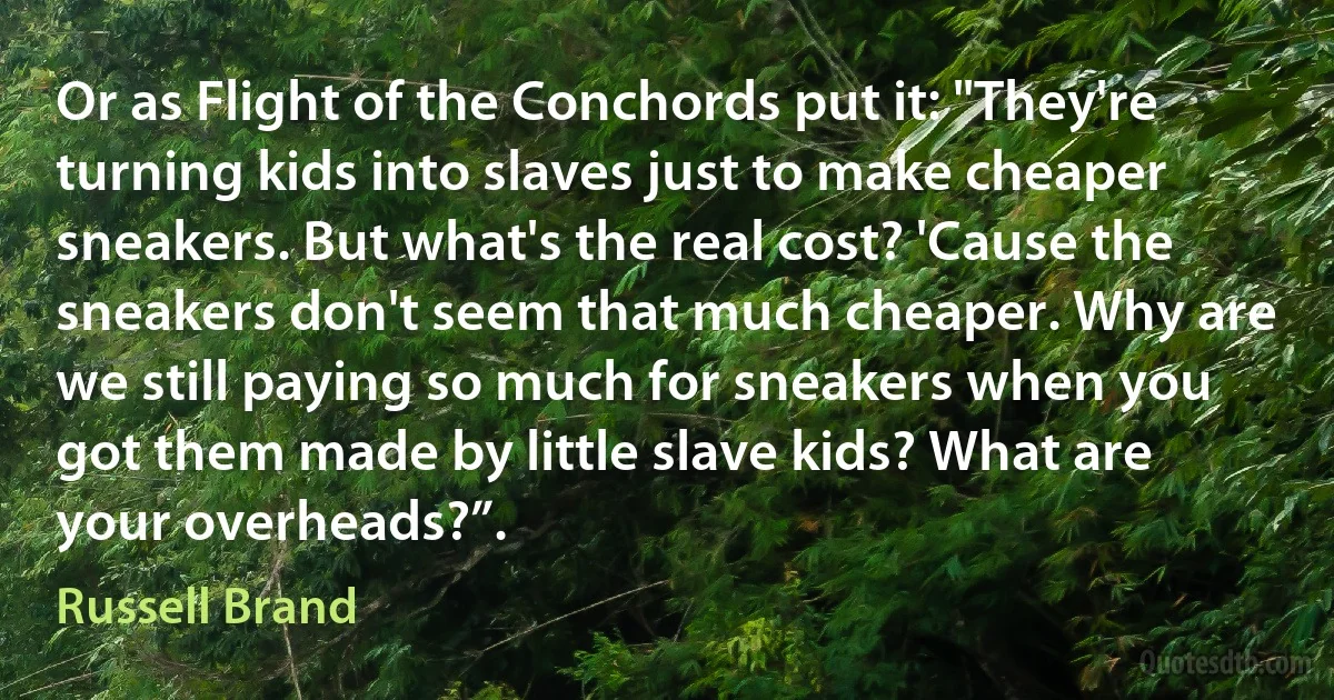 Or as Flight of the Conchords put it: "They're turning kids into slaves just to make cheaper sneakers. But what's the real cost? 'Cause the sneakers don't seem that much cheaper. Why are we still paying so much for sneakers when you got them made by little slave kids? What are your overheads?”. (Russell Brand)