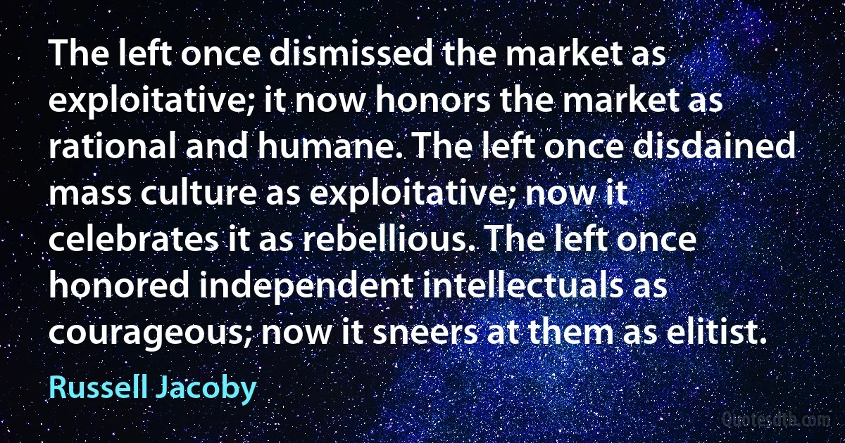 The left once dismissed the market as exploitative; it now honors the market as rational and humane. The left once disdained mass culture as exploitative; now it celebrates it as rebellious. The left once honored independent intellectuals as courageous; now it sneers at them as elitist. (Russell Jacoby)