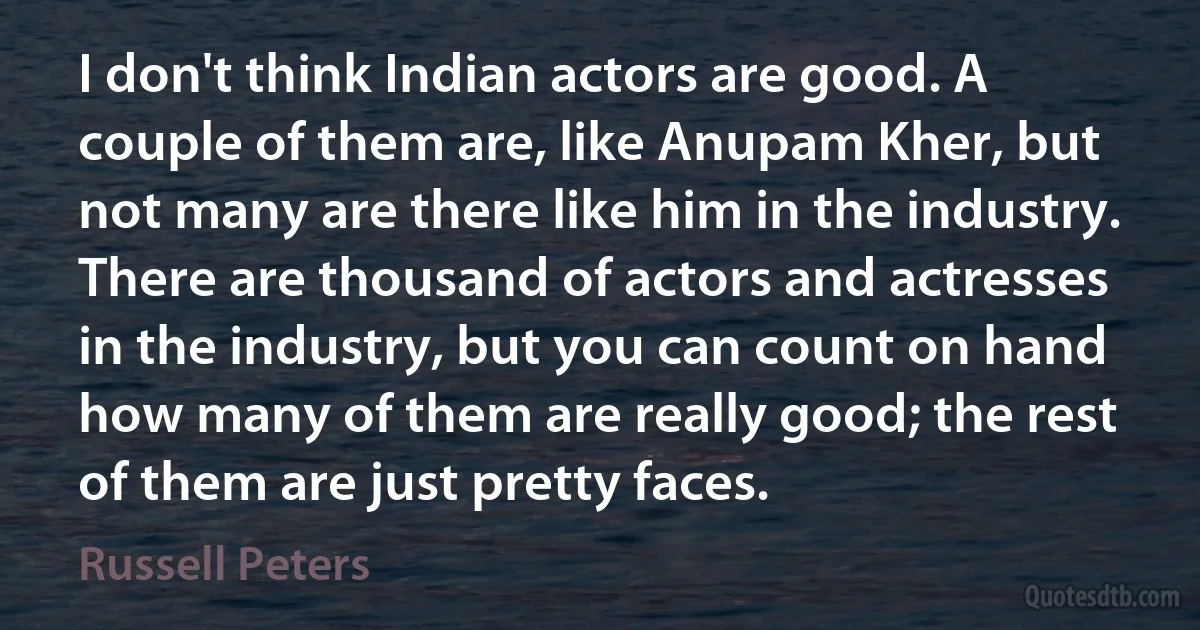 I don't think Indian actors are good. A couple of them are, like Anupam Kher, but not many are there like him in the industry. There are thousand of actors and actresses in the industry, but you can count on hand how many of them are really good; the rest of them are just pretty faces. (Russell Peters)