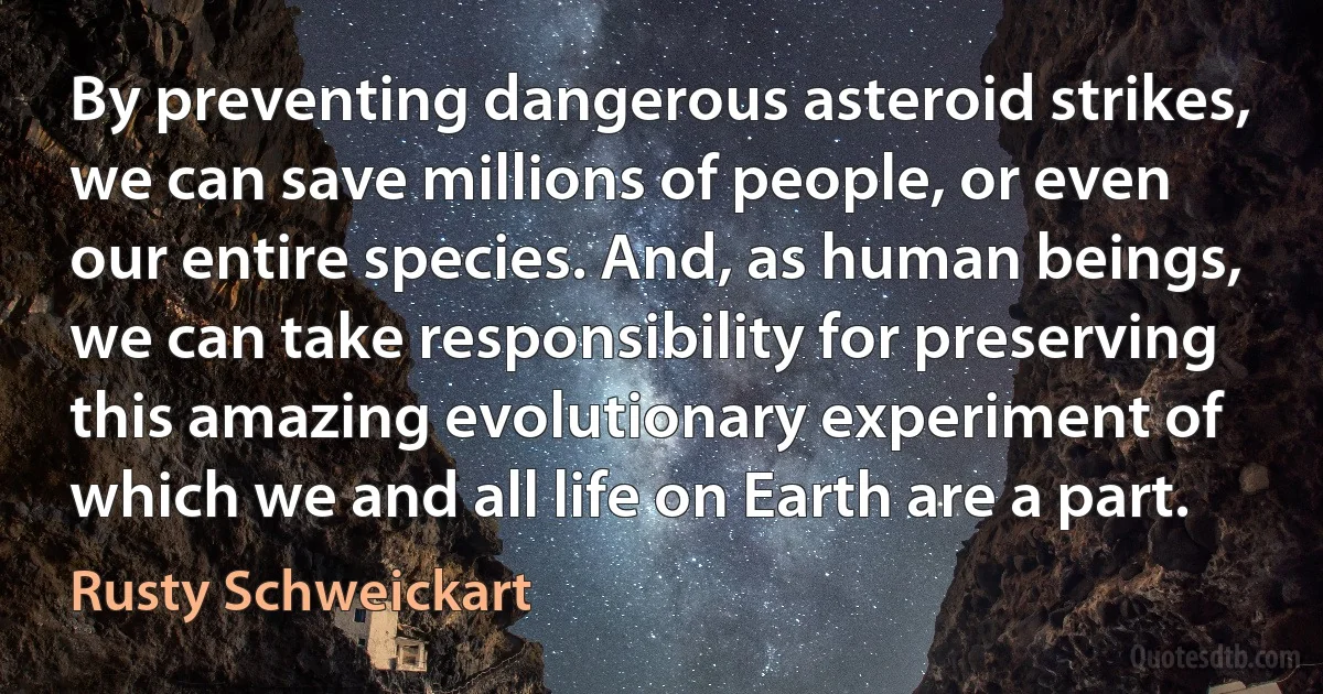 By preventing dangerous asteroid strikes, we can save millions of people, or even our entire species. And, as human beings, we can take responsibility for preserving this amazing evolutionary experiment of which we and all life on Earth are a part. (Rusty Schweickart)