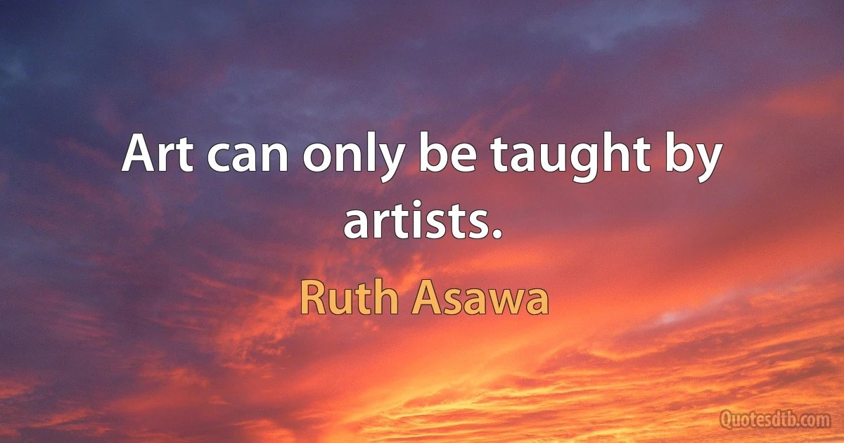 Art can only be taught by artists. (Ruth Asawa)