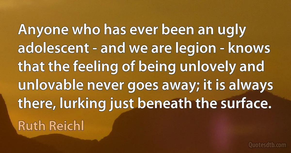 Anyone who has ever been an ugly adolescent - and we are legion - knows that the feeling of being unlovely and unlovable never goes away; it is always there, lurking just beneath the surface. (Ruth Reichl)