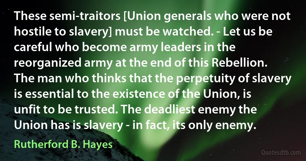 These semi-traitors [Union generals who were not hostile to slavery] must be watched. - Let us be careful who become army leaders in the reorganized army at the end of this Rebellion. The man who thinks that the perpetuity of slavery is essential to the existence of the Union, is unfit to be trusted. The deadliest enemy the Union has is slavery - in fact, its only enemy. (Rutherford B. Hayes)