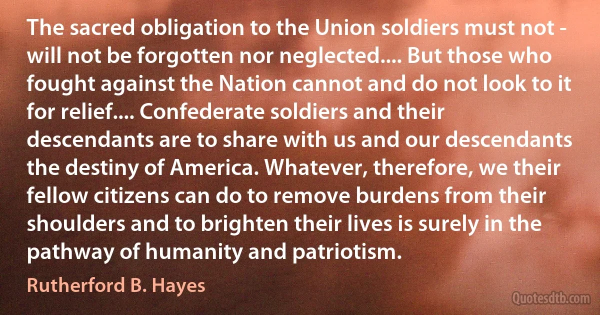 The sacred obligation to the Union soldiers must not - will not be forgotten nor neglected.... But those who fought against the Nation cannot and do not look to it for relief.... Confederate soldiers and their descendants are to share with us and our descendants the destiny of America. Whatever, therefore, we their fellow citizens can do to remove burdens from their shoulders and to brighten their lives is surely in the pathway of humanity and patriotism. (Rutherford B. Hayes)