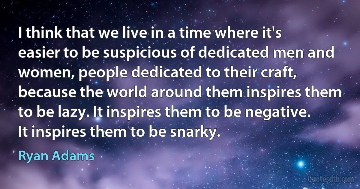 I think that we live in a time where it's easier to be suspicious of dedicated men and women, people dedicated to their craft, because the world around them inspires them to be lazy. It inspires them to be negative. It inspires them to be snarky. (Ryan Adams)