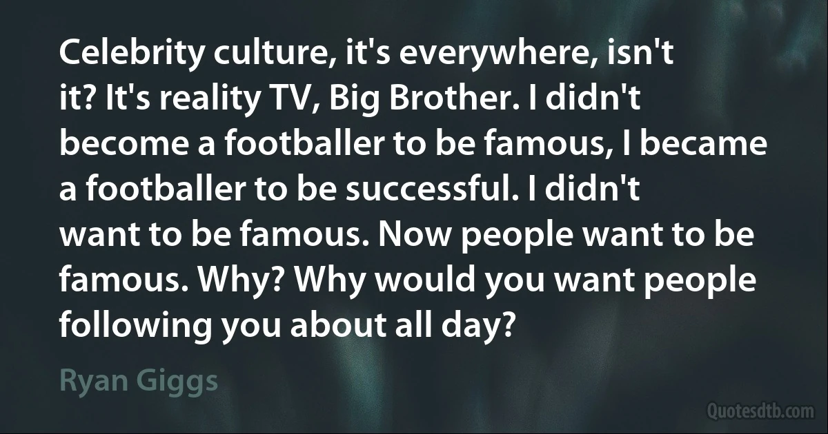 Celebrity culture, it's everywhere, isn't it? It's reality TV, Big Brother. I didn't become a footballer to be famous, I became a footballer to be successful. I didn't want to be famous. Now people want to be famous. Why? Why would you want people following you about all day? (Ryan Giggs)