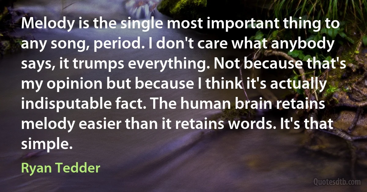 Melody is the single most important thing to any song, period. I don't care what anybody says, it trumps everything. Not because that's my opinion but because I think it's actually indisputable fact. The human brain retains melody easier than it retains words. It's that simple. (Ryan Tedder)