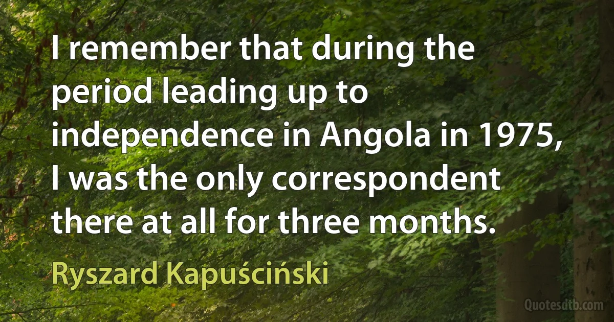 I remember that during the period leading up to independence in Angola in 1975, I was the only correspondent there at all for three months. (Ryszard Kapuściński)