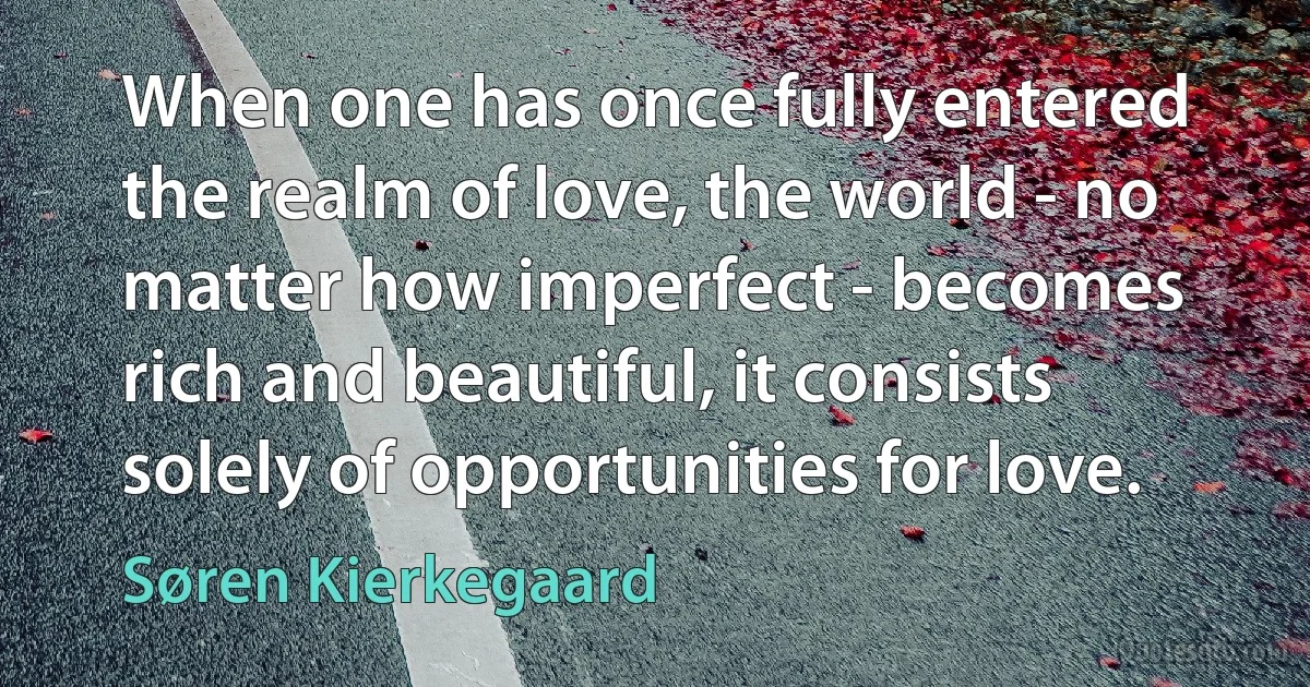 When one has once fully entered the realm of love, the world - no matter how imperfect - becomes rich and beautiful, it consists solely of opportunities for love. (Søren Kierkegaard)