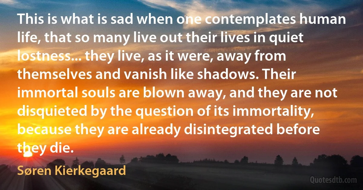 This is what is sad when one contemplates human life, that so many live out their lives in quiet lostness... they live, as it were, away from themselves and vanish like shadows. Their immortal souls are blown away, and they are not disquieted by the question of its immortality, because they are already disintegrated before they die. (Søren Kierkegaard)