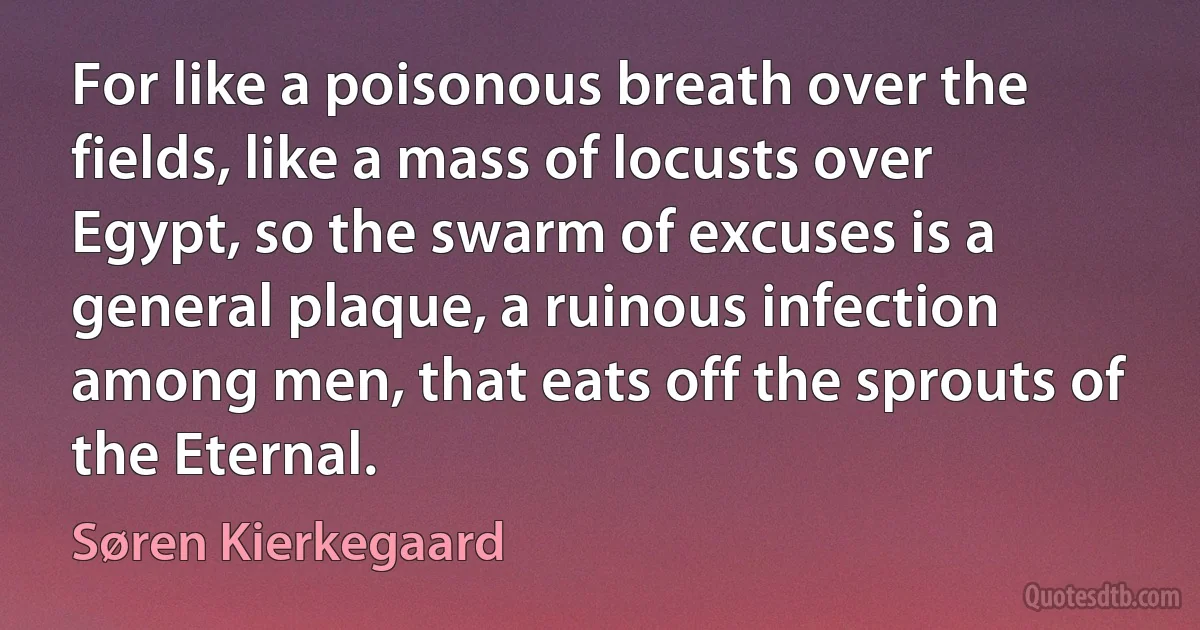 For like a poisonous breath over the fields, like a mass of locusts over Egypt, so the swarm of excuses is a general plaque, a ruinous infection among men, that eats off the sprouts of the Eternal. (Søren Kierkegaard)