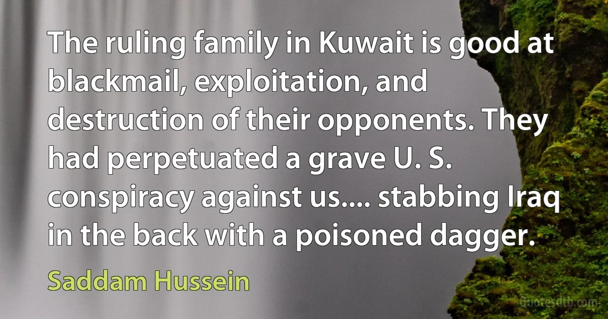 The ruling family in Kuwait is good at blackmail, exploitation, and destruction of their opponents. They had perpetuated a grave U. S. conspiracy against us.... stabbing Iraq in the back with a poisoned dagger. (Saddam Hussein)