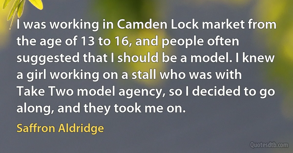 I was working in Camden Lock market from the age of 13 to 16, and people often suggested that I should be a model. I knew a girl working on a stall who was with Take Two model agency, so I decided to go along, and they took me on. (Saffron Aldridge)