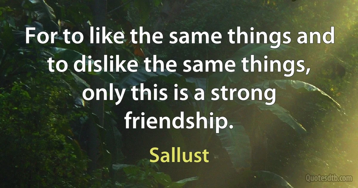 For to like the same things and to dislike the same things, only this is a strong friendship. (Sallust)