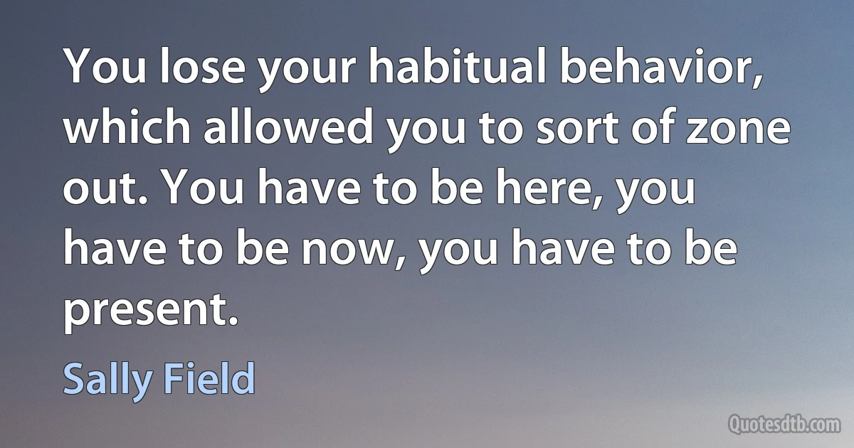 You lose your habitual behavior, which allowed you to sort of zone out. You have to be here, you have to be now, you have to be present. (Sally Field)