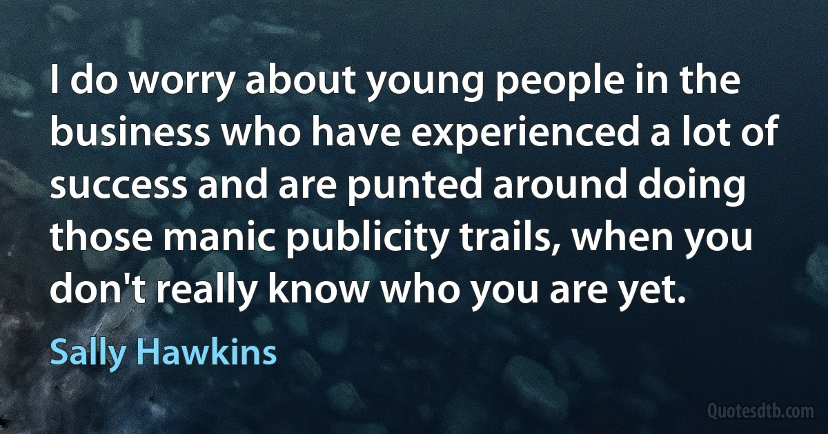 I do worry about young people in the business who have experienced a lot of success and are punted around doing those manic publicity trails, when you don't really know who you are yet. (Sally Hawkins)