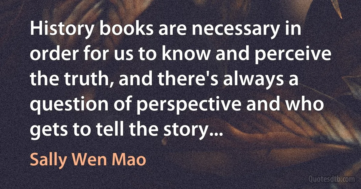 History books are necessary in order for us to know and perceive the truth, and there's always a question of perspective and who gets to tell the story... (Sally Wen Mao)