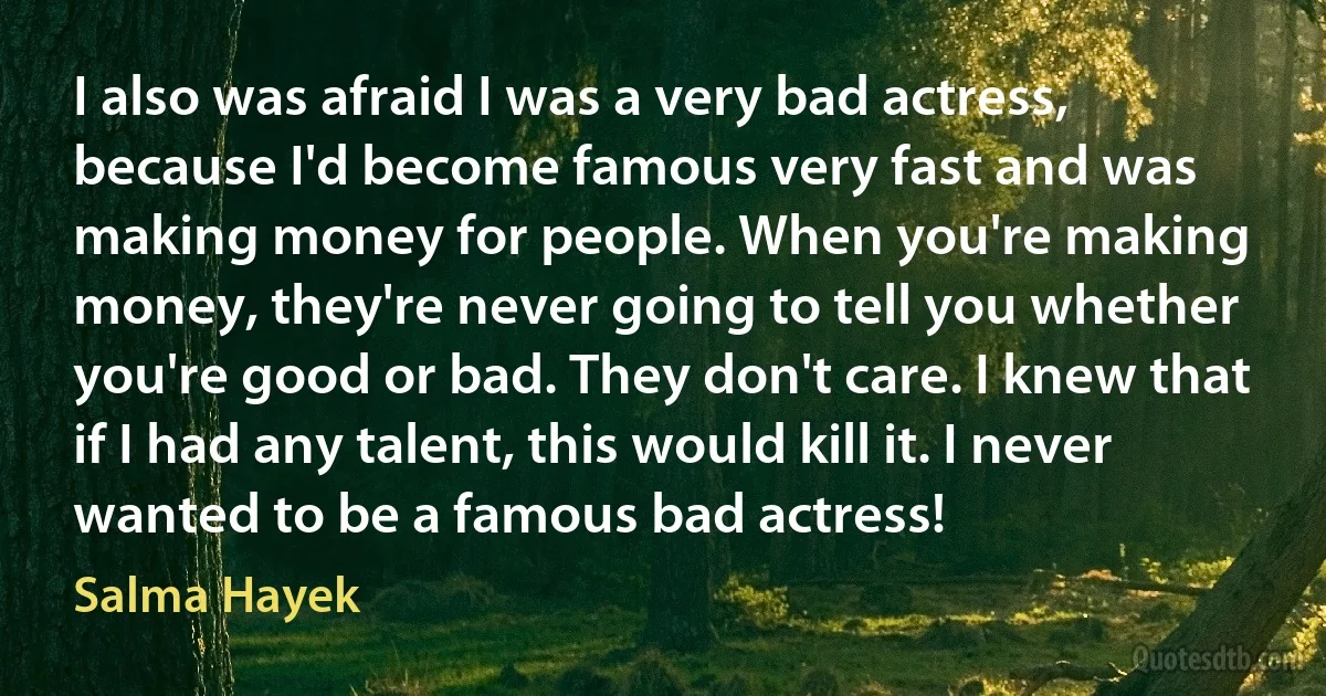 I also was afraid I was a very bad actress, because I'd become famous very fast and was making money for people. When you're making money, they're never going to tell you whether you're good or bad. They don't care. I knew that if I had any talent, this would kill it. I never wanted to be a famous bad actress! (Salma Hayek)