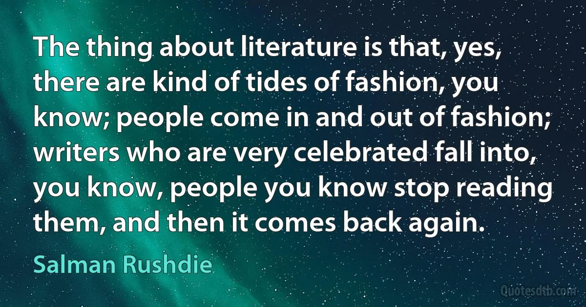 The thing about literature is that, yes, there are kind of tides of fashion, you know; people come in and out of fashion; writers who are very celebrated fall into, you know, people you know stop reading them, and then it comes back again. (Salman Rushdie)