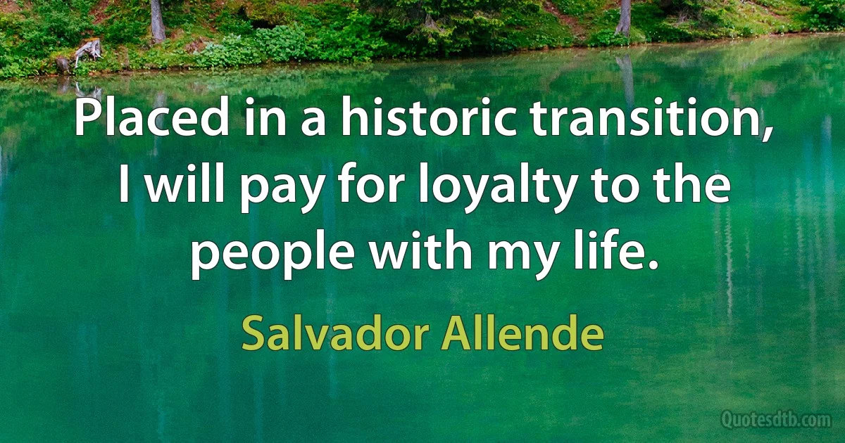 Placed in a historic transition, I will pay for loyalty to the people with my life. (Salvador Allende)