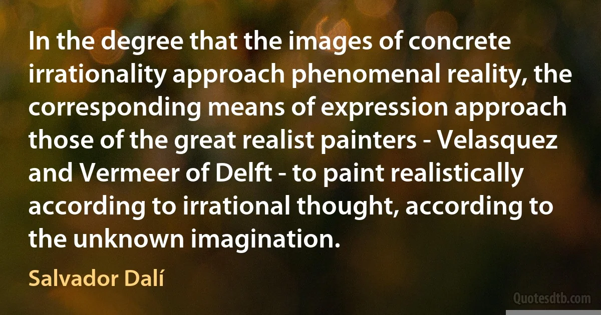 In the degree that the images of concrete irrationality approach phenomenal reality, the corresponding means of expression approach those of the great realist painters - Velasquez and Vermeer of Delft - to paint realistically according to irrational thought, according to the unknown imagination. (Salvador Dalí)