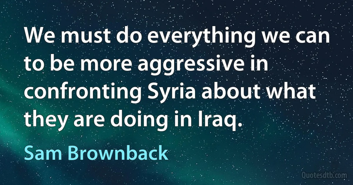 We must do everything we can to be more aggressive in confronting Syria about what they are doing in Iraq. (Sam Brownback)