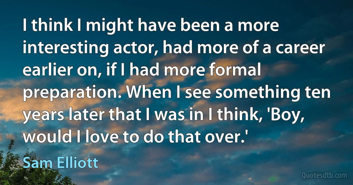 I think I might have been a more interesting actor, had more of a career earlier on, if I had more formal preparation. When I see something ten years later that I was in I think, 'Boy, would I love to do that over.' (Sam Elliott)