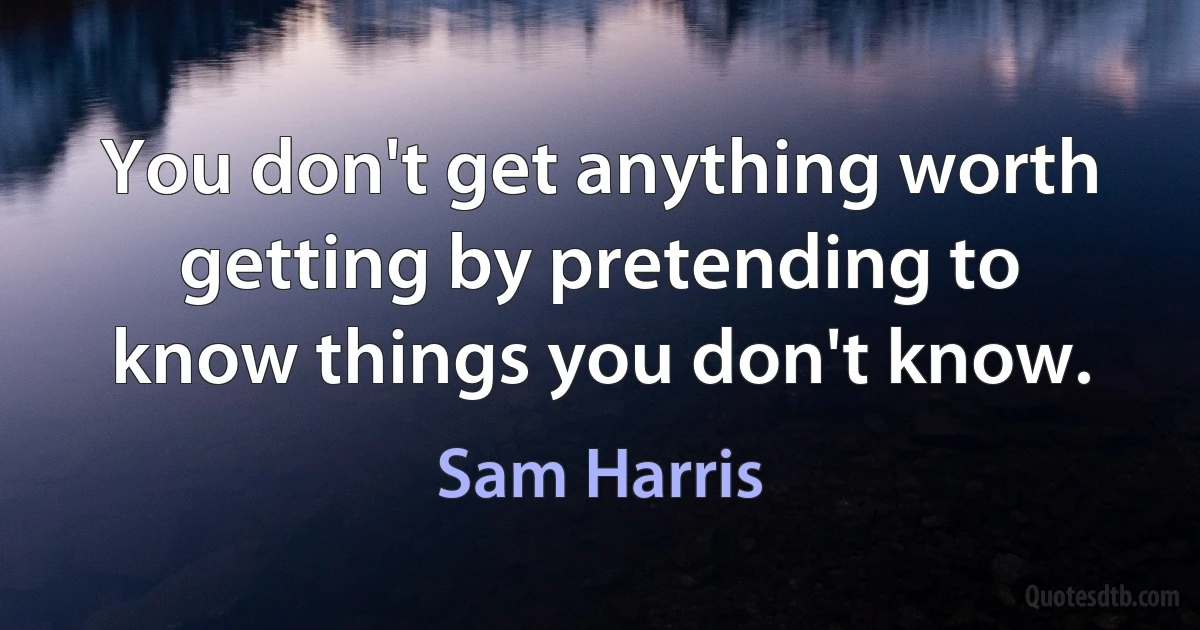 You don't get anything worth getting by pretending to know things you don't know. (Sam Harris)