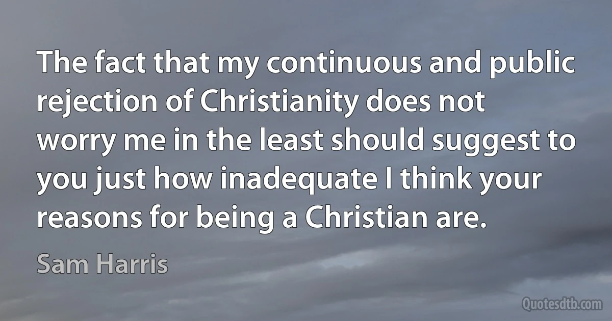 The fact that my continuous and public rejection of Christianity does not worry me in the least should suggest to you just how inadequate I think your reasons for being a Christian are. (Sam Harris)