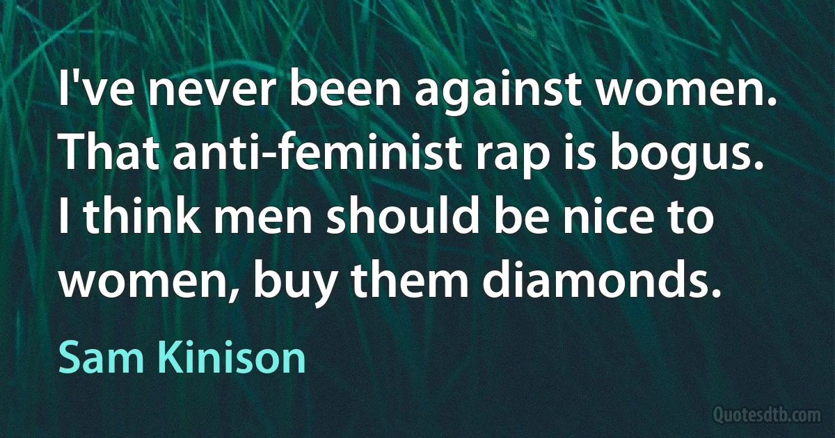 I've never been against women. That anti-feminist rap is bogus. I think men should be nice to women, buy them diamonds. (Sam Kinison)