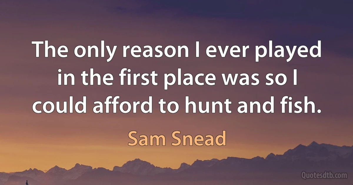 The only reason I ever played in the first place was so I could afford to hunt and fish. (Sam Snead)