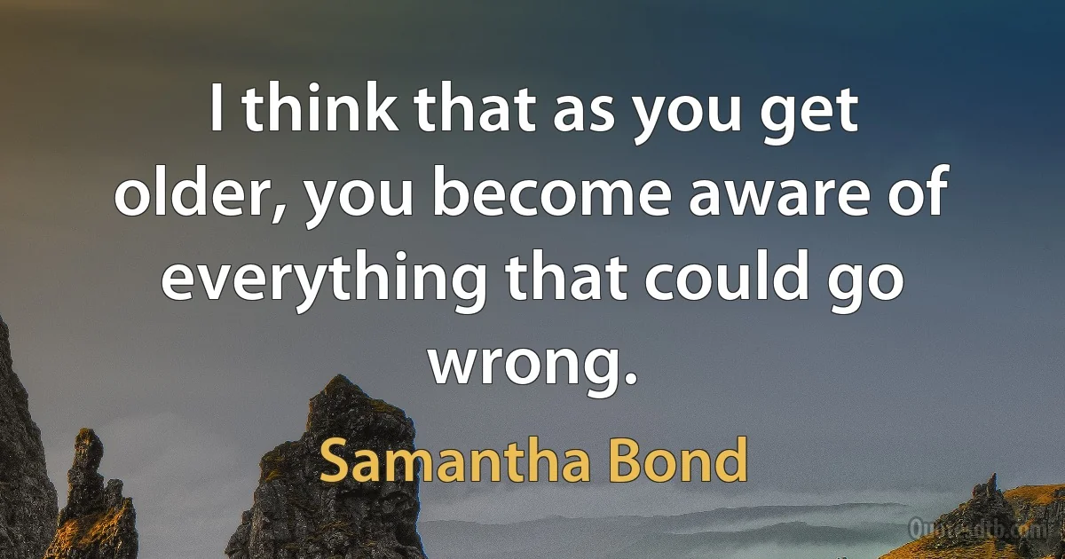 I think that as you get older, you become aware of everything that could go wrong. (Samantha Bond)