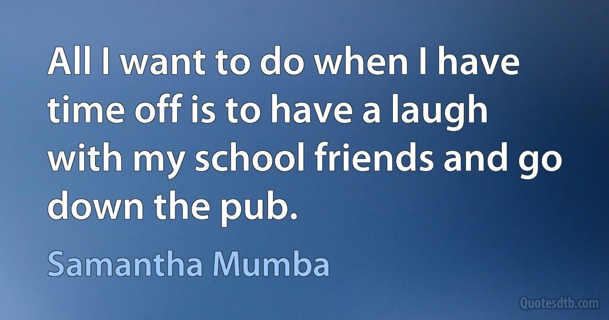 All I want to do when I have time off is to have a laugh with my school friends and go down the pub. (Samantha Mumba)