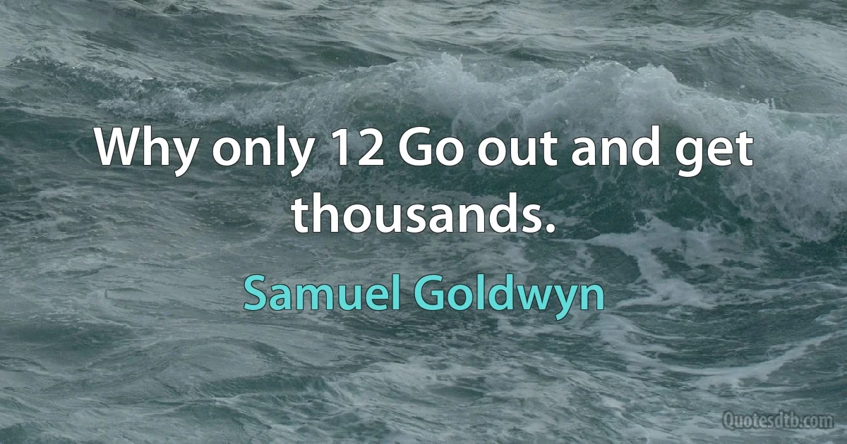 Why only 12 Go out and get thousands. (Samuel Goldwyn)