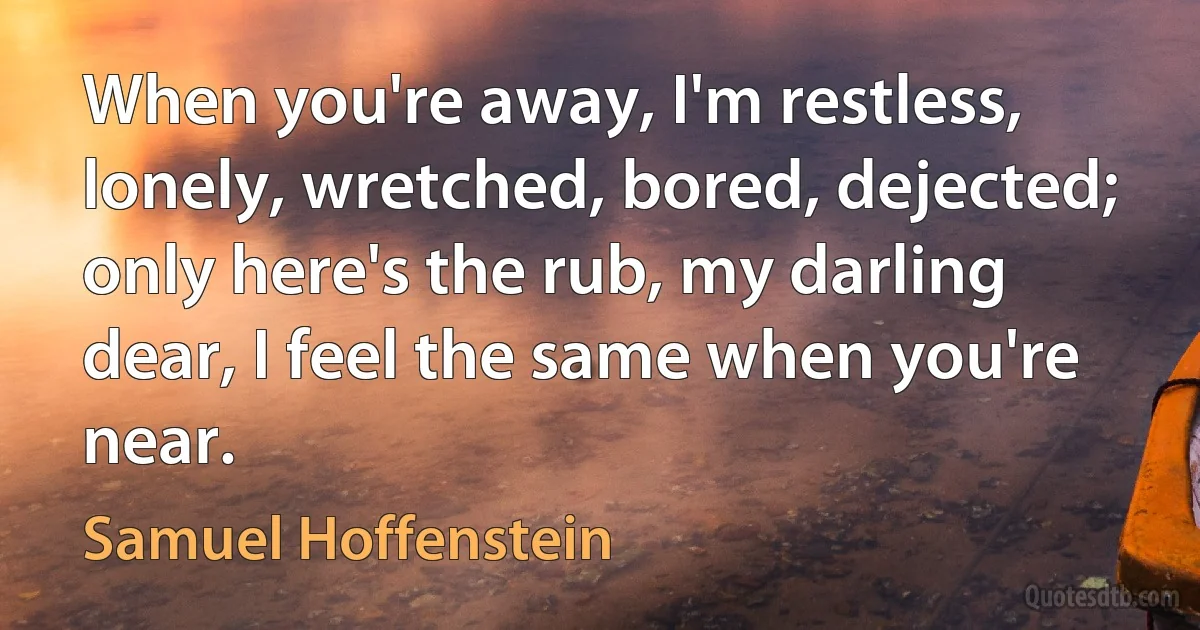 When you're away, I'm restless, lonely, wretched, bored, dejected; only here's the rub, my darling dear, I feel the same when you're near. (Samuel Hoffenstein)