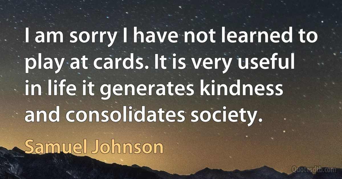 I am sorry I have not learned to play at cards. It is very useful in life it generates kindness and consolidates society. (Samuel Johnson)