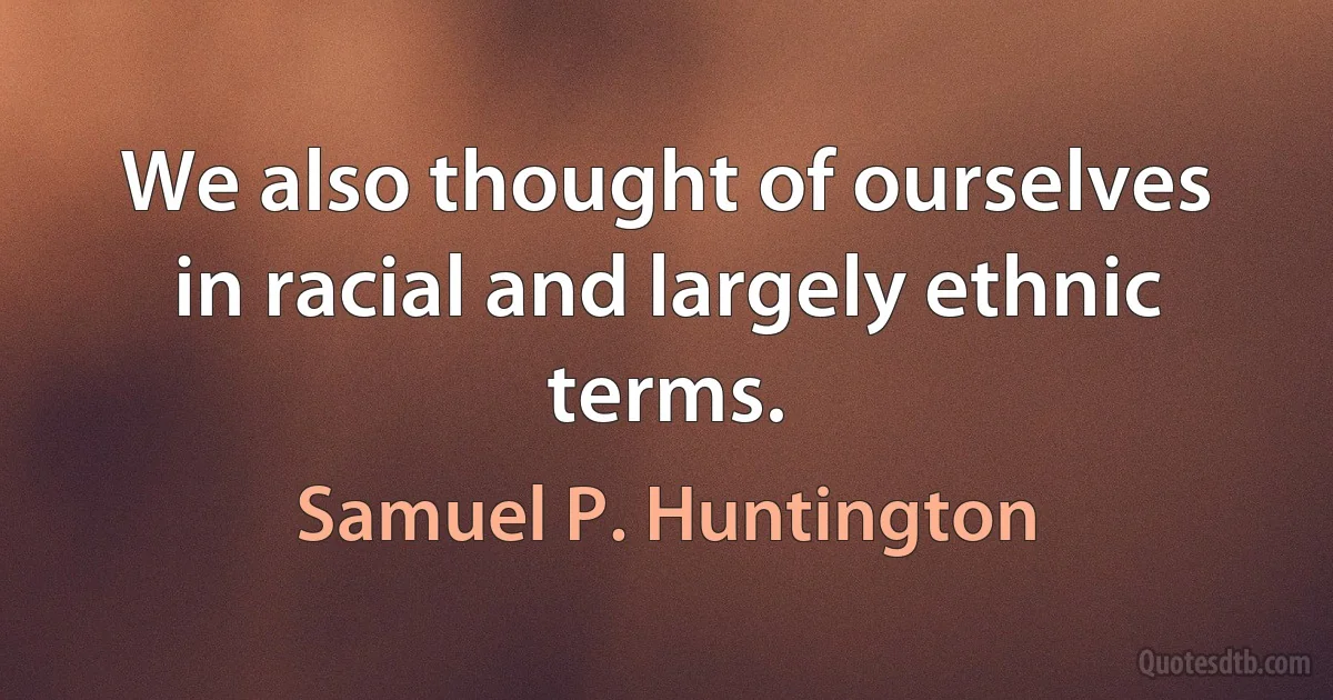 We also thought of ourselves in racial and largely ethnic terms. (Samuel P. Huntington)