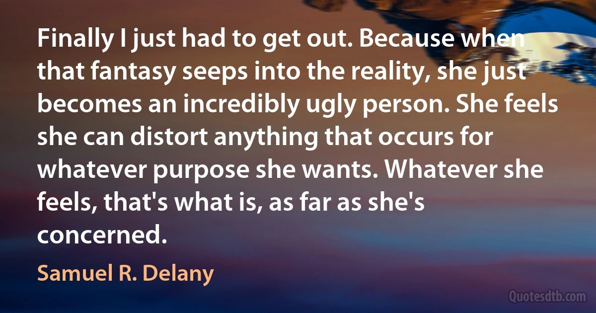 Finally I just had to get out. Because when that fantasy seeps into the reality, she just becomes an incredibly ugly person. She feels she can distort anything that occurs for whatever purpose she wants. Whatever she feels, that's what is, as far as she's concerned. (Samuel R. Delany)