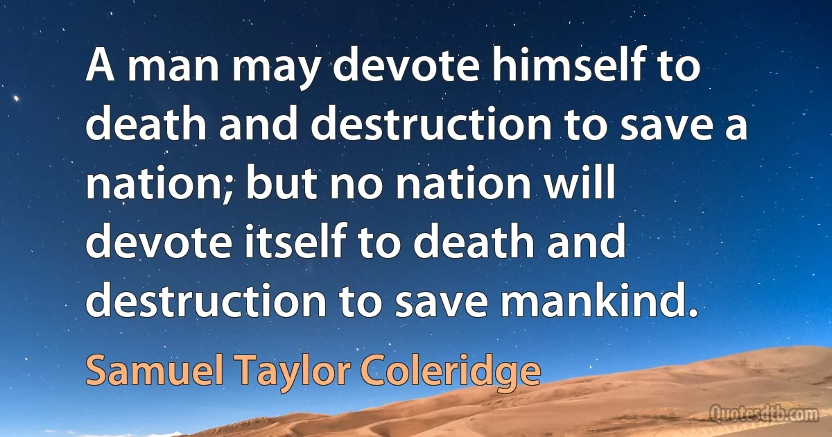 A man may devote himself to death and destruction to save a nation; but no nation will devote itself to death and destruction to save mankind. (Samuel Taylor Coleridge)