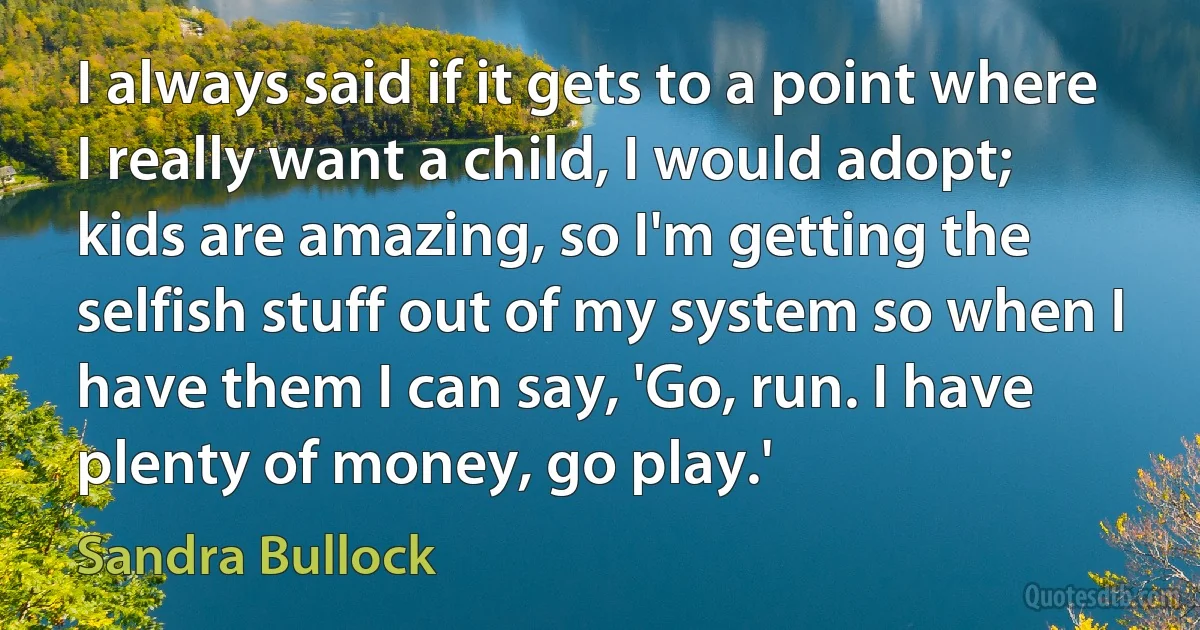 I always said if it gets to a point where I really want a child, I would adopt; kids are amazing, so I'm getting the selfish stuff out of my system so when I have them I can say, 'Go, run. I have plenty of money, go play.' (Sandra Bullock)