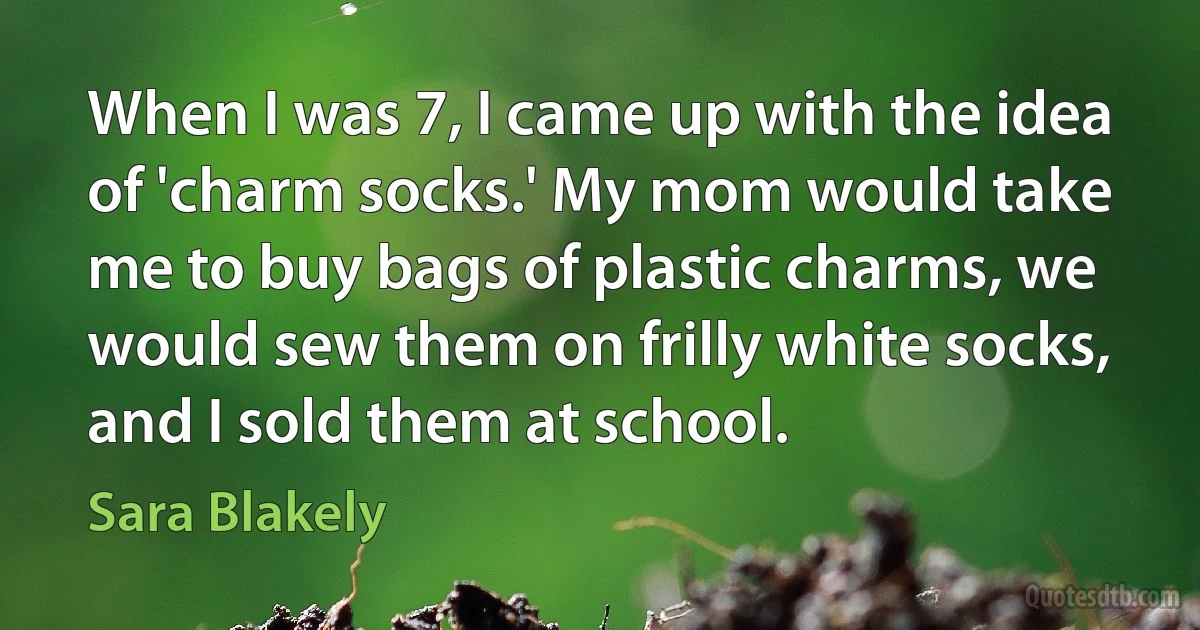 When I was 7, I came up with the idea of 'charm socks.' My mom would take me to buy bags of plastic charms, we would sew them on frilly white socks, and I sold them at school. (Sara Blakely)