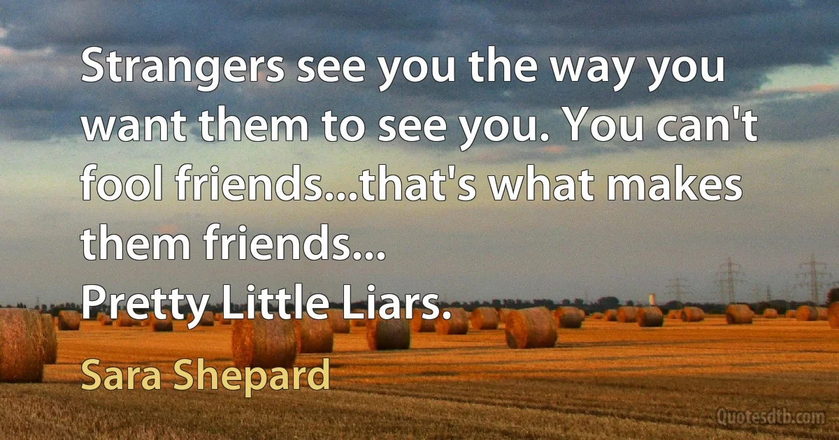 Strangers see you the way you want them to see you. You can't fool friends...that's what makes them friends...
Pretty Little Liars. (Sara Shepard)