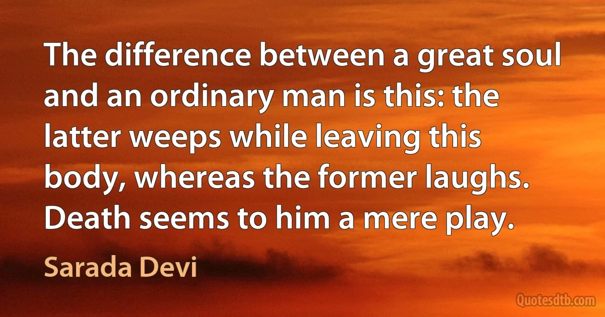 The difference between a great soul and an ordinary man is this: the latter weeps while leaving this body, whereas the former laughs. Death seems to him a mere play. (Sarada Devi)