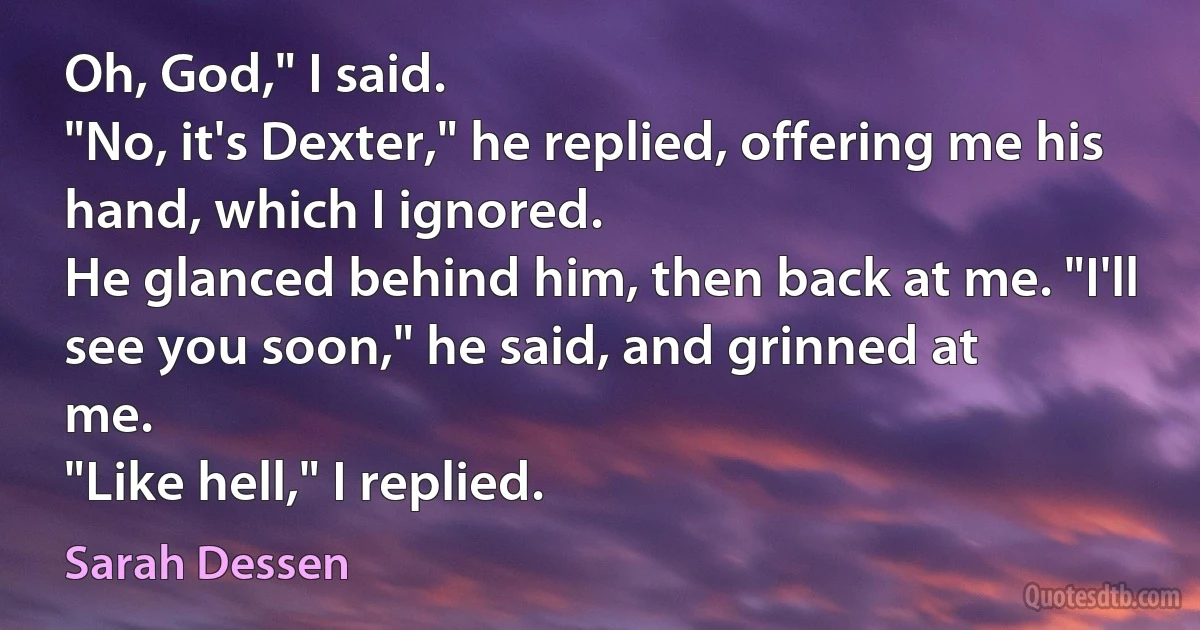 Oh, God," I said.
"No, it's Dexter," he replied, offering me his hand, which I ignored.
He glanced behind him, then back at me. "I'll see you soon," he said, and grinned at
me.
"Like hell," I replied. (Sarah Dessen)