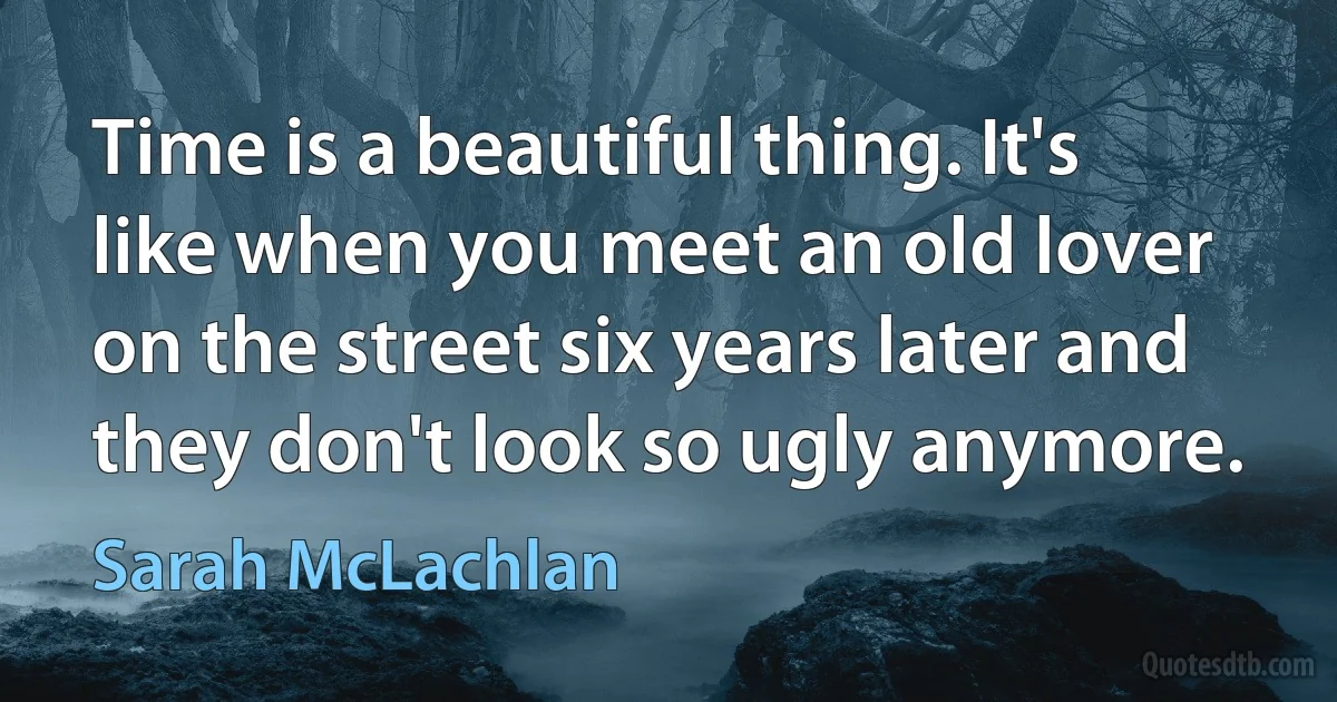 Time is a beautiful thing. It's like when you meet an old lover on the street six years later and they don't look so ugly anymore. (Sarah McLachlan)