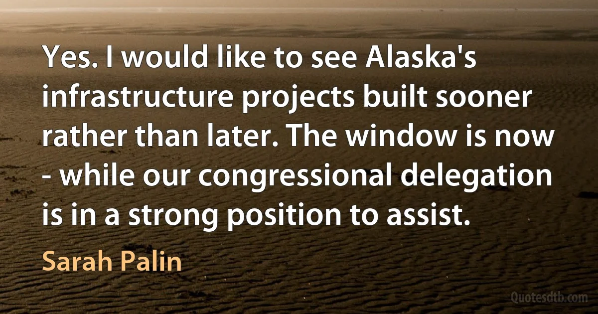 Yes. I would like to see Alaska's infrastructure projects built sooner rather than later. The window is now - while our congressional delegation is in a strong position to assist. (Sarah Palin)