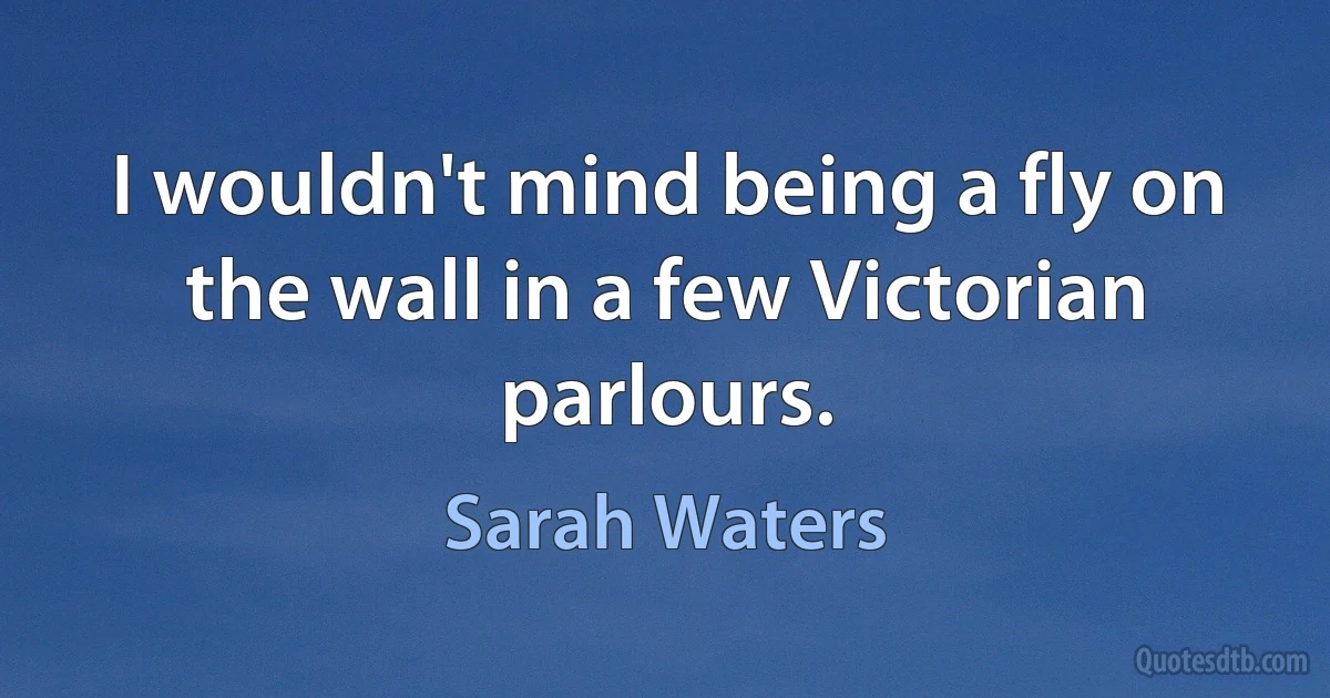 I wouldn't mind being a fly on the wall in a few Victorian parlours. (Sarah Waters)