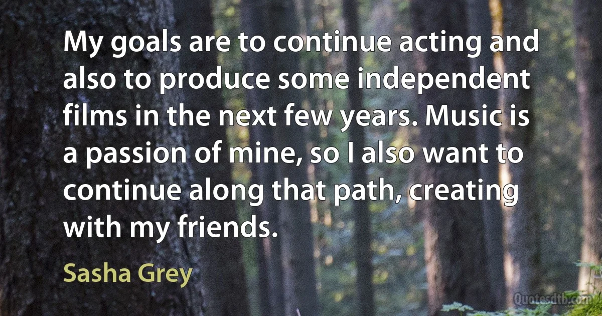 My goals are to continue acting and also to produce some independent films in the next few years. Music is a passion of mine, so I also want to continue along that path, creating with my friends. (Sasha Grey)